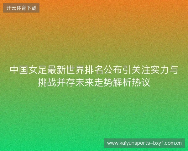 中国女足最新世界排名公布引关注实力与挑战并存未来走势解析热议